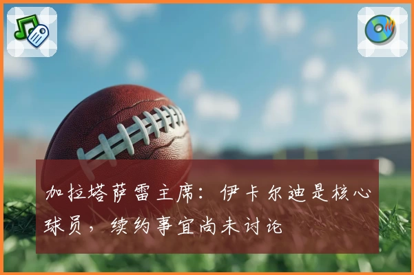 加拉塔萨雷主席：伊卡尔迪是核心球员，续约事宜尚未讨论