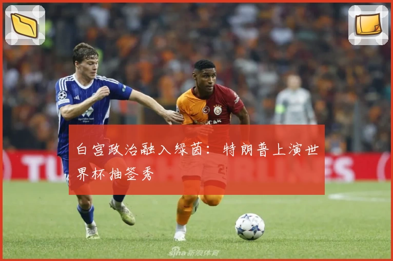 白宫政治融入绿茵：特朗普上演世界杯抽签秀