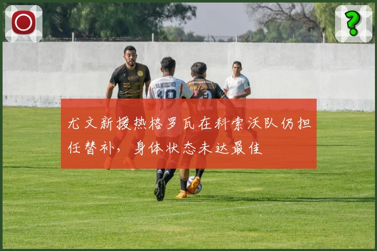 尤文新援热格罗瓦在科索沃队仍担任替补，身体状态未达最佳