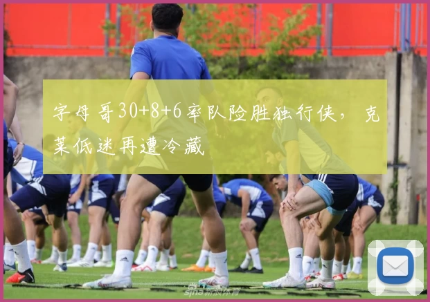 字母哥30+8+6率队险胜独行侠,克莱低迷再遭冷藏