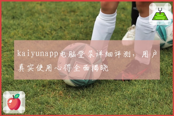 kaiyunapp电脑登录详细评测，用户真实使用心得全面揭晓