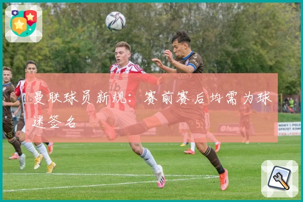 曼联球员新规：赛前赛后均需为球迷签名