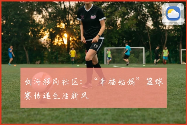 剑河移民社区：“幸福姑妈”篮球赛传递生活新风