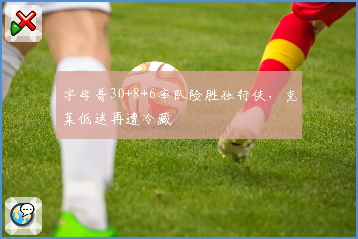 字母哥30+8+6率队险胜独行侠，克莱低迷再遭冷藏