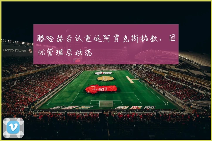 滕哈赫否认重返阿贾克斯执教，因忧管理层动荡