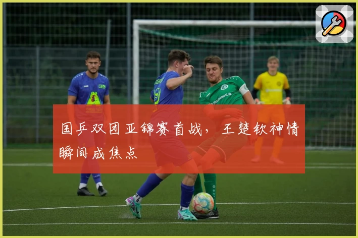 国乒双团亚锦赛首战,王楚钦神情瞬间成焦点