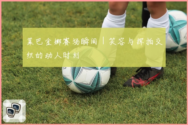 莱巴金娜赛场瞬间｜笑容与挥拍交织的动人时刻