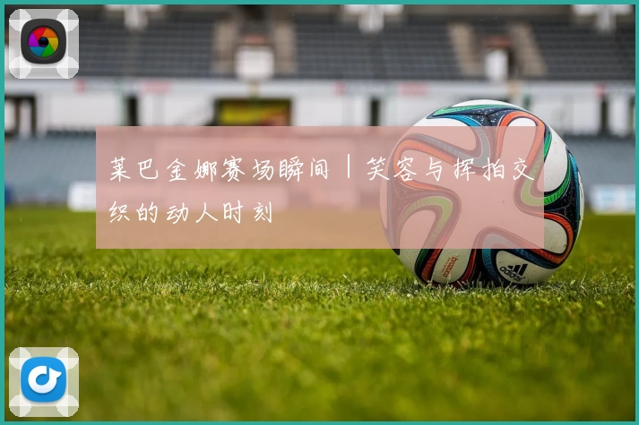 莱巴金娜赛场瞬间｜笑容与挥拍交织的动人时刻