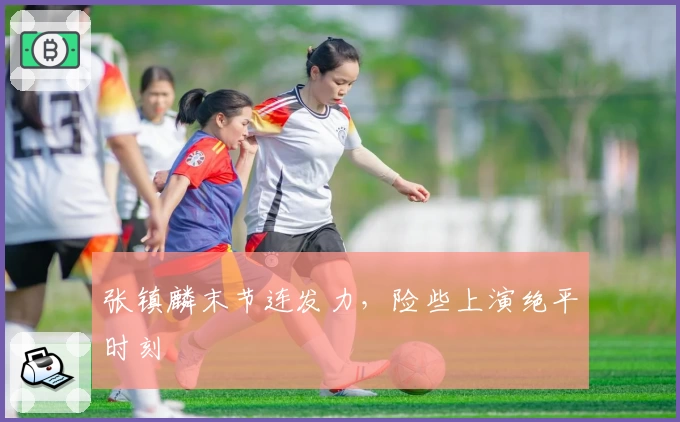 张镇麟末节连发力，险些上演绝平时刻