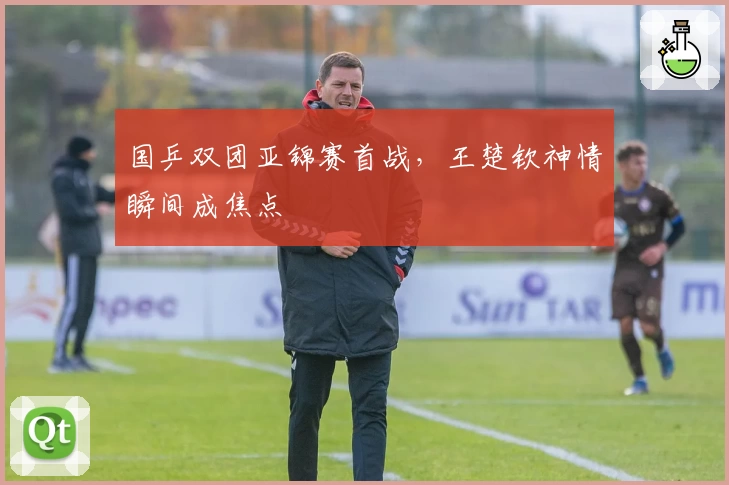 国乒双团亚锦赛首战，王楚钦神情瞬间成焦点