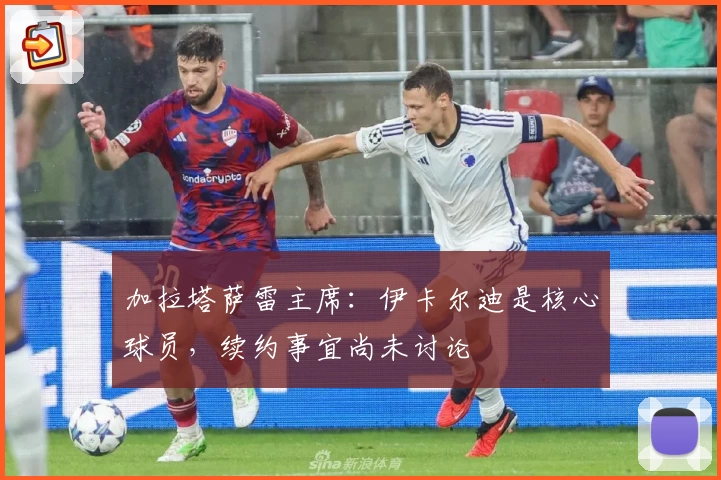 加拉塔萨雷主席：伊卡尔迪是核心球员，续约事宜尚未讨论